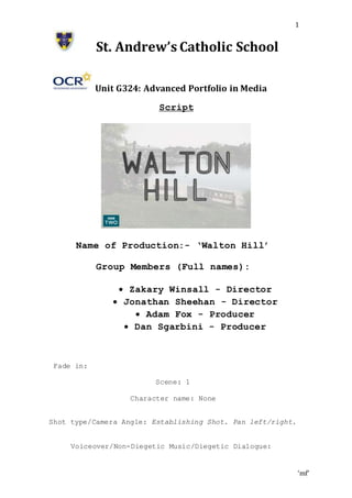 ‘mf’
1
St. Andrew’s Catholic School
Unit G324: Advanced Portfolio in Media
Script
Name of Production:- ‘Walton Hill’
Group Members (Full names):
 Zakary Winsall - Director
 Jonathan Sheehan - Director
 Adam Fox - Producer
 Dan Sgarbini - Producer
Fade in:
Scene: 1
Character name: None
Shot type/Camera Angle: Establishing Shot. Pan left/right.
Voiceover/Non-Diegetic Music/Diegetic Dialogue:
 