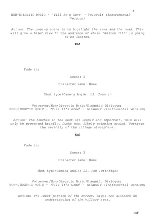 ‘mf’
2
NON-DIEGETIC MUSIC - ‘Till It’s Gone’ – Yelawolf (Instrumental
Version)
Action: The opening scene is to highlight the area and the road. This
will give a brief view to the audience of where ‘Walton Hill’ is going
to be located.
End
Fade in:
Scene: 2
Character name: None
Shot type/Camera Angle: LS. Zoom in
Voiceover/Non-Diegetic Music/Diegetic Dialogue:
NON-DIEGETIC MUSIC - ‘Till It’s Gone’ – Yelawolf (Instrumental Version)
Action: The benches in the shot are iconic and important. This will
only be presented briefly. Ducks most likely swimming around. Portrays
the serenity of the village atmosphere.
End
Fade in:
Scene: 3
Character name: None
Shot type/Camera Angle: LS. Pan left/right
Voiceover/Non-Diegetic Music/Diegetic Dialogue:
NON-DIEGETIC MUSIC - ‘Till It’s Gone’ – Yelawolf (Instrumental Version)
Action: The lower portion of the street. Gives the audience an
understanding of the village area.
 
