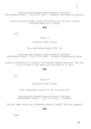‘mf’
4
Voiceover/Non-Diegetic Music/Diegetic Dialogue:
NON-DIEGETIC MUSIC - ‘Till It’s Gone’ – Yelawolf (Instrumental Version)
Action: Created kitchen scene, introduction to the plot. Glitch
effected added post filming.
End
Cut:
Scene: 7
Character name: Jackie
Shot type/Camera Angle: MCU. LA.
Voiceover/Non-Diegetic Music/Diegetic Dialogue:
NON-DIEGETIC MUSIC - ‘Till It’s Gone’ – Yelawolf (Beginning of Hook)
Action: Introduction of Jackie, the dominant female character. The face
is not visible in the shot, only her body is in shot.
End
Cut:
Scene: 8
Character name: Jackie
Shot type/Camera Angle: CU. LA. Tracking Shot
Voiceover/Non-Diegetic Music/Diegetic Dialogue:
NON-DIEGETIC MUSIC - ‘Till It’s Gone’ – Yelawolf
Action: Hand taking the ingredient labeled ‘Drugs’ from the cupboard
End
Fade:
 