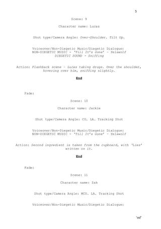 ‘mf’
5
Scene: 9
Character name: Lucas
Shot type/Camera Angle: Over-Shoulder. Tilt Up.
Voiceover/Non-Diegetic Music/Diegetic Dialogue:
NON-DIEGETIC MUSIC - ‘Till It’s Gone’ – Yelawolf
DIEGETIC SOUND - Sniffing
Action: Flashback scene – Lucas taking drugs. Over the shoulder,
hovering over him, sniffing slightly.
End
Fade:
Scene: 10
Character name: Jackie
Shot type/Camera Angle: CU. LA. Tracking Shot
Voiceover/Non-Diegetic Music/Diegetic Dialogue:
NON-DIEGETIC MUSIC - ‘Till It’s Gone’ – Yelawolf
Action: Second ingredient is taken from the cupboard, with ‘Lies’
written on it.
End
Fade:
Scene: 11
Character name: Zak
Shot type/Camera Angle: MCU. LA. Tracking Shot
Voiceover/Non-Diegetic Music/Diegetic Dialogue:
 