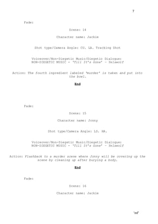 ‘mf’
7
Fade:
Scene: 14
Character name: Jackie
Shot type/Camera Angle: CU. LA. Tracking Shot
Voiceover/Non-Diegetic Music/Diegetic Dialogue:
NON-DIEGETIC MUSIC - ‘Till It’s Gone’ – Yelawolf
Action: The fourth ingredient labeled ‘murder’ is taken and put into
the bowl.
End
Fade:
Scene: 15
Character name: Jonny
Shot type/Camera Angle: LS. HA.
Voiceover/Non-Diegetic Music/Diegetic Dialogue:
NON-DIEGETIC MUSIC - ‘Till It’s Gone’ – Yelawolf
Action: Flashback to a murder scene where Jonny will be covering up the
scene by cleaning up after burying a body.
End
Fade:
Scene: 16
Character name: Jackie
 