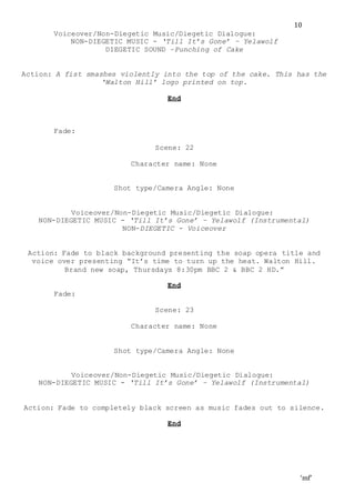 ‘mf’
10
Voiceover/Non-Diegetic Music/Diegetic Dialogue:
NON-DIEGETIC MUSIC - ‘Till It’s Gone’ – Yelawolf
DIEGETIC SOUND –Punching of Cake
Action: A fist smashes violently into the top of the cake. This has the
‘Walton Hill’ logo printed on top.
End
Fade:
Scene: 22
Character name: None
Shot type/Camera Angle: None
Voiceover/Non-Diegetic Music/Diegetic Dialogue:
NON-DIEGETIC MUSIC - ‘Till It’s Gone’ – Yelawolf (Instrumental)
NON-DIEGETIC - Voiceover
Action: Fade to black background presenting the soap opera title and
voice over presenting “It’s time to turn up the heat. Walton Hill.
Brand new soap, Thursdays 8:30pm BBC 2 & BBC 2 HD.”
End
Fade:
Scene: 23
Character name: None
Shot type/Camera Angle: None
Voiceover/Non-Diegetic Music/Diegetic Dialogue:
NON-DIEGETIC MUSIC - ‘Till It’s Gone’ – Yelawolf (Instrumental)
Action: Fade to completely black screen as music fades out to silence.
End
 