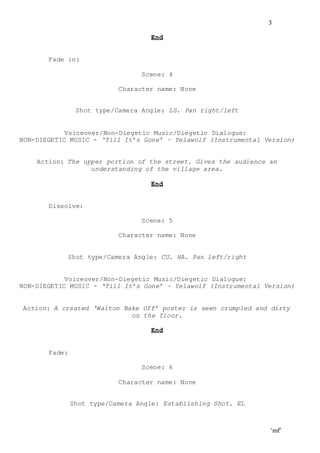 ‘mf’
3
End
Fade in:
Scene: 4
Character name: None
Shot type/Camera Angle: LS. Pan right/left
Voiceover/Non-Diegetic Music/Diegetic Dialogue:
NON-DIEGETIC MUSIC - ‘Till It’s Gone’ – Yelawolf (Instrumental Version)
Action: The upper portion of the street. Gives the audience an
understanding of the village area.
End
Dissolve:
Scene: 5
Character name: None
Shot type/Camera Angle: CU. HA. Pan left/right
Voiceover/Non-Diegetic Music/Diegetic Dialogue:
NON-DIEGETIC MUSIC - ‘Till It’s Gone’ – Yelawolf (Instrumental Version)
Action: A created ‘Walton Bake Off’ poster is seen crumpled and dirty
on the floor.
End
Fade:
Scene: 6
Character name: None
Shot type/Camera Angle: Establishing Shot. EL
 
