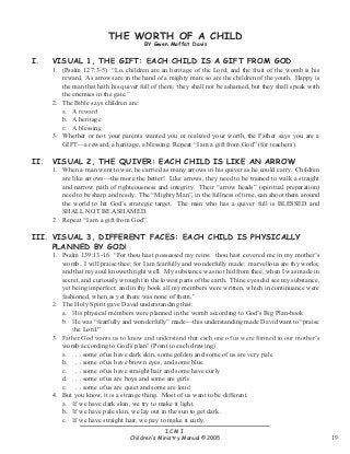 THE WORTH OF A CHILD
BY Gwen Moffat Davis

I.

VISUAL 1, THE GIFT: EACH CHILD IS A GIFT FROM GOD

II.

VISUAL 2, THE QUIVER: EACH CHILD IS LIKE AN ARROW

1. (Psalm 127:3-5) “Lo, children are an heritage of the Lord; and the fruit of the womb is his
reward. As arrows are in the hand of a mighty man; so are the children of the youth. Happy is
the man that hath his quiver full of them: they shall not be ashamed, but they shall speak with
the enemies in the gate.”
2. The Bible says children are:
a. A reward
b. A heritage
c. A blessing
3. Whether or not your parents wanted you or realized your worth, the Father says you are a
GIFT—a reward, a heritage, a blessing. Repeat “I am a gift from God” (for teachers).
1. When a man went to war, he carried as many arrows in his quiver as he could carry. Children
are like arrows—the more the better! Like arrows, they need to be trained to walk a straight
and narrow path of righteousness and integrity. Their “arrow heads” (spiritual preparation)
need to be sharp and ready. The “Mighty Man”, in the fullness of time, can shoot them around
the world to hit God’s strategic target. The man who has a quiver full is BLESSED and
SHALL NOT BE ASHAMED.
2. Repeat “I am a gift from God”.

III. VISUAL 3, DIFFERENT FACES: EACH CHILD IS PHYSICALLY
PLANNED BY GOD!

1. Psalm 139:13-16 “For thou hast possessed my reins: thou hast covered me in my mother’s
womb. I will praise thee; for I am fearfully and wonderfully made: marvellous are thy works;
and that my soul knoweth right well. My substance was not hid from thee, when I was made in
secret, and curiously wrought in the lowest parts of the earth. Thine eyes did see my substance,
yet being imperfect; and in thy book all my members were written, which in continuance were
fashioned, when as yet there was none of them.”
2. The Holy Spirit gave David understanding that:
a. His physical members were planned in the womb according to God’s Big Plan-book.
b. He was “fearfully and wonderfully” made—this understanding made David want to “praise
the Lord.”
3. Father God wants us to know and understand that each one of us were formed in our mother’s
womb according to God’s plan! (Point to each drawing)
a. . . . some of us have dark skin, some golden and some of us are very pale
b. . . . some of us have brown eyes, and some blue
c. . . . some of us have straight hair and some have curly
d. . . . some of us are boys and some are girls
e. . . . some of us are quiet and some are loud
4. But you know, it is a strange thing. Most of us want to be different.
a. If we have dark skin, we try to make it light.
b. If we have pale skin, we lay out in the sun to get dark.
c. If we have straight hair, we pay to make it curly.
I.C.M.I.
Children‛s Ministry Manual ©2005

19

 