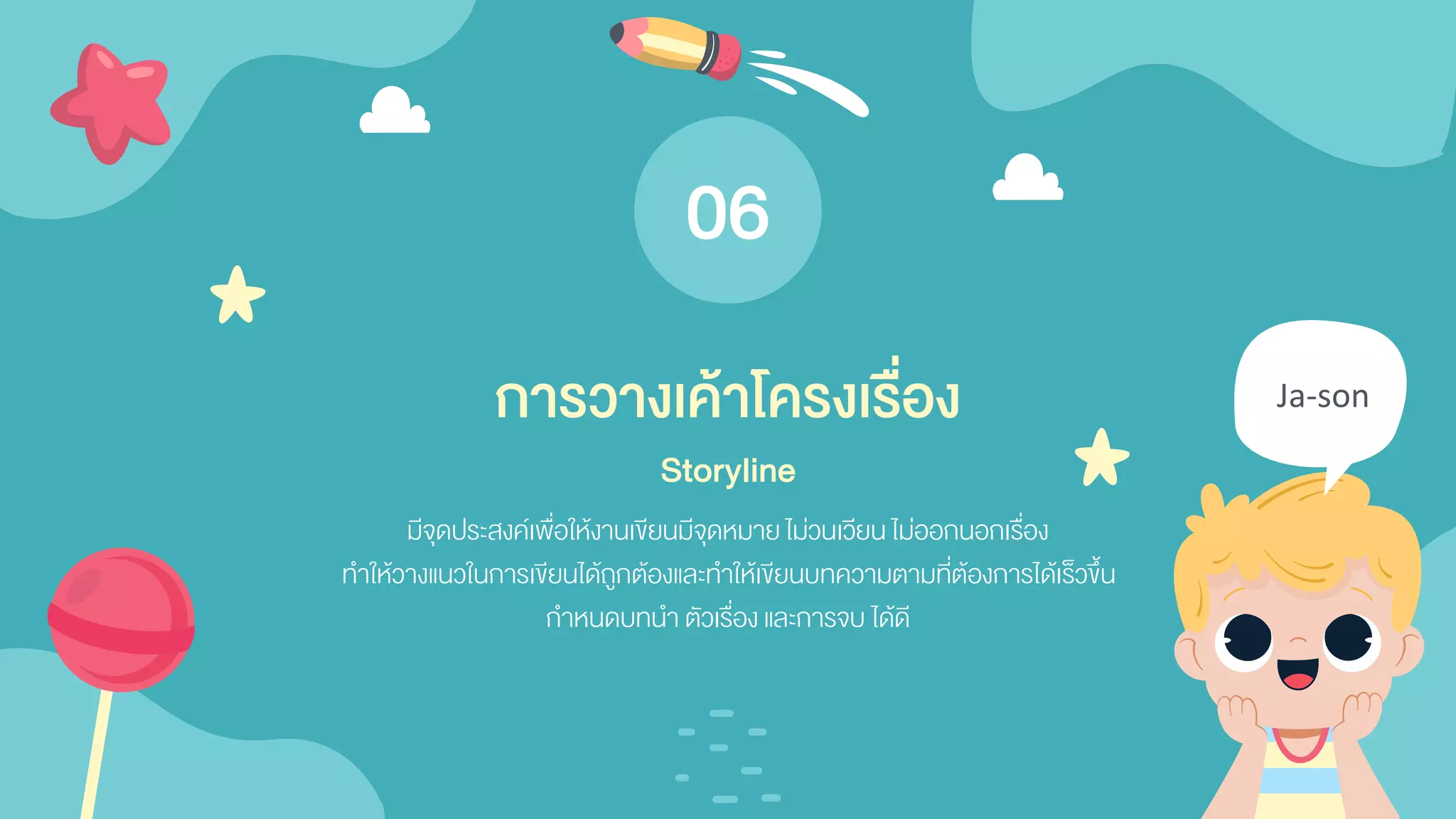 Ja-son
มีจุดประสงค์เพื่อให้งานเขียนมีจุดหมาย ไม่วนเวียน ไม่ออกนอกเรื่อง
ทาให้วางแนวในการเขียนได้ถูกต้องและทาให้เขียนบทความตามที่ต้องการได้เร็วขึ้น
กาหนดบทนา ตัวเรื่อง และการจบ ได้ดี
การวางเค้าโครงเรื่อง
Storyline
06
 