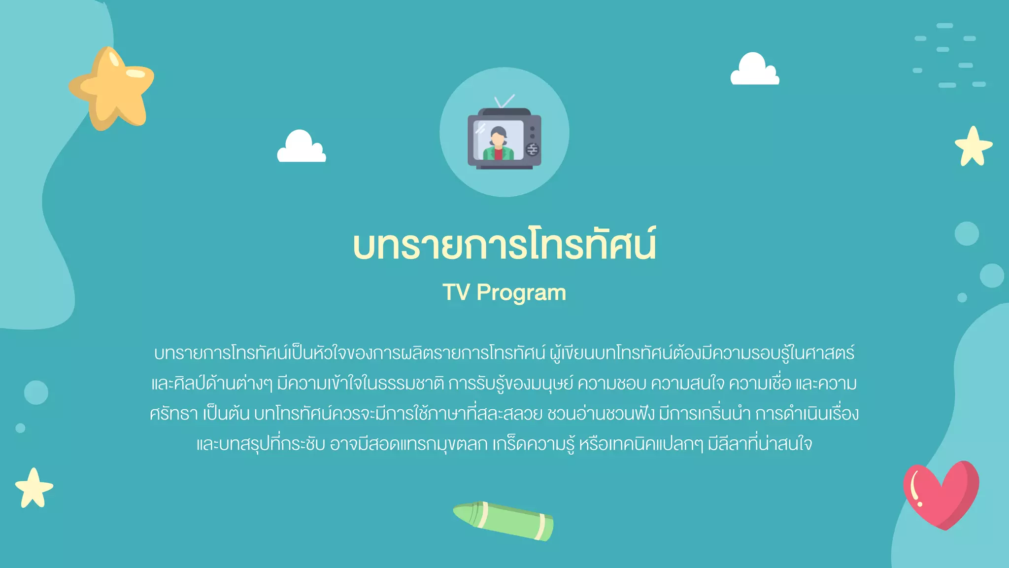 บทรายการโทรทัศน์เป็นหัวใจของการผลิตรายการโทรทัศน์ผู้เขียนบทโทรทัศน์ต้องมีความรอบรู้ในศาสตร์
และศิลป์ด้านต่างๆ มีความเข้าใจในธรรมชาติ การรับรู้ของมนุษย์ ความชอบ ความสนใจความเชื่อ และความ
ศรัทธา เป็นต้น บทโทรทัศน์ควรจะมีการใช้ภาษาที่สละสลวย ชวนอ่านชวนฟังมีการเกริ่นนา การดาเนินเรื่อง
และบทสรุปที่กระชับ อาจมีสอดแทรกมุขตลก เกร็ดความรู้ หรือเทคนิคแปลกๆ มีลีลาที่น่าสนใจ
บทรายการโทรทัศน์
TV Program
 
