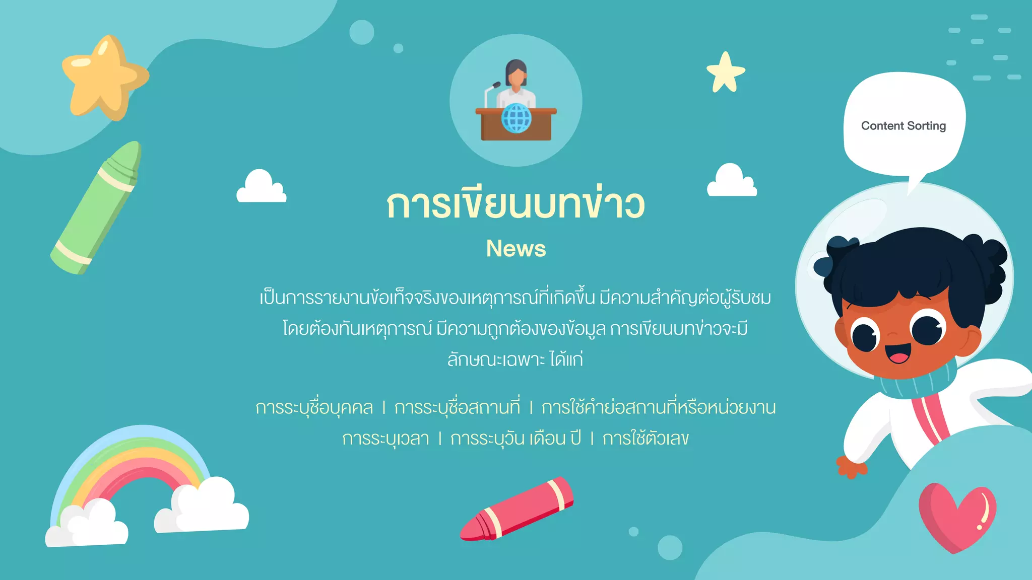 เป็นการรายงานข้อเท็จจริงของเหตุการณ์ที่เกิดขึ้น มีความสาคัญต่อผู้รับชม
โดยต้องทันเหตุการณ์ มีความถูกต้องของข้อมูลการเขียนบทข่าวจะมี
ลักษณะเฉพาะ ได้แก่
Content Sorting
การระบุชื่อบุคคล | การระบุชื่อสถานที่ | การใช้คาย่อสถานที่หรือหน่วยงาน
การระบุเวลา | การระบุวัน เดือน ปี | การใช้ตัวเลข
การเขียนบทข่าว
News
 