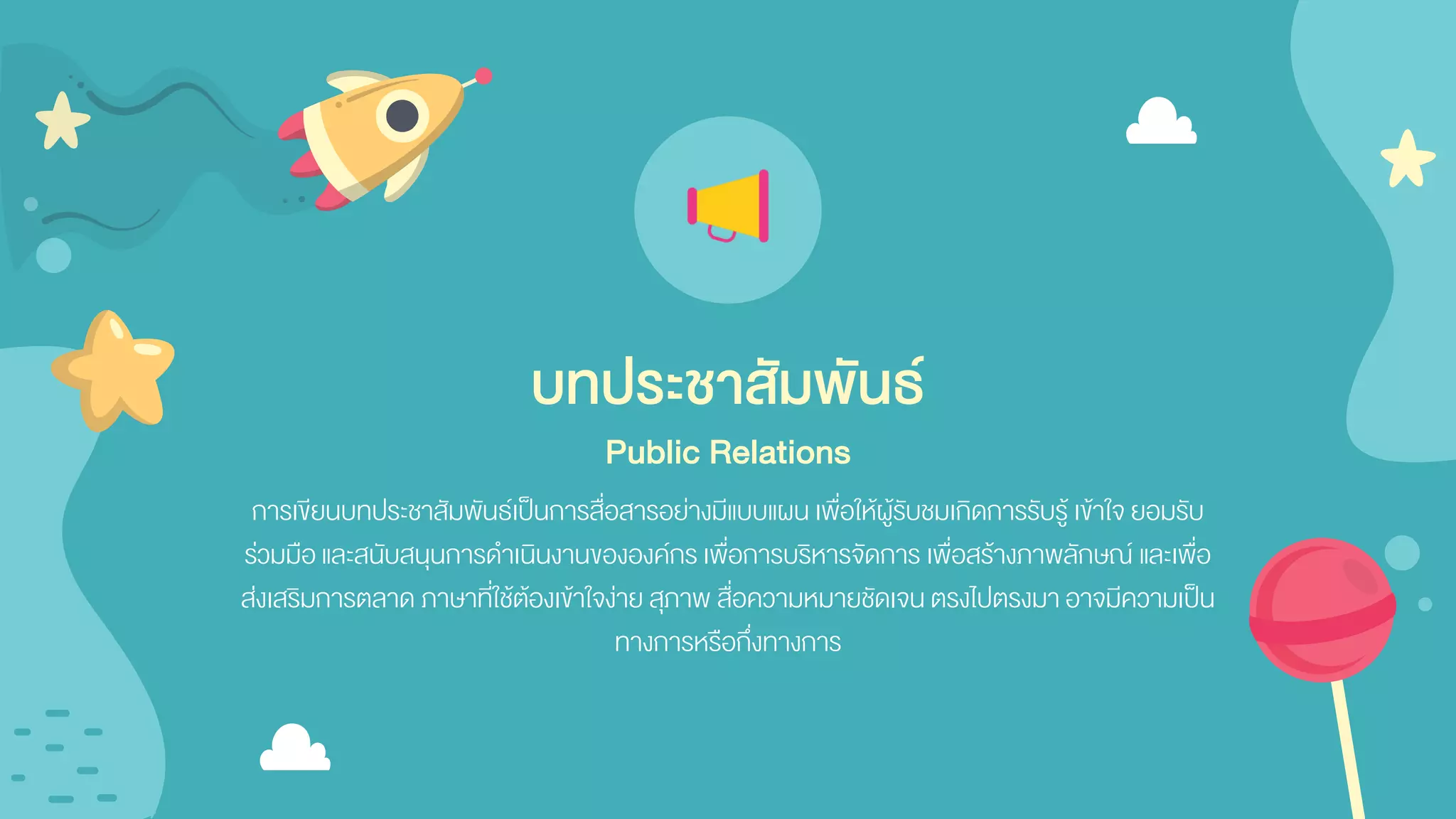 การเขียนบทประชาสัมพันธ์เป็นการสื่อสารอย่างมีแบบแผน เพื่อให้ผู้รับชมเกิดการรับรู้ เข้าใจ ยอมรับ
ร่วมมือ และสนับสนุนการดาเนินงานขององค์กร เพื่อการบริหารจัดการ เพื่อสร้างภาพลักษณ์ และเพื่อ
ส่งเสริมการตลาด ภาษาที่ใช้ต้องเข้าใจง่าย สุภาพ สื่อความหมายชัดเจน ตรงไปตรงมา อาจมีความเป็น
ทางการหรือกึ่งทางการ
บทประชาสัมพันธ์
Public Relations
 