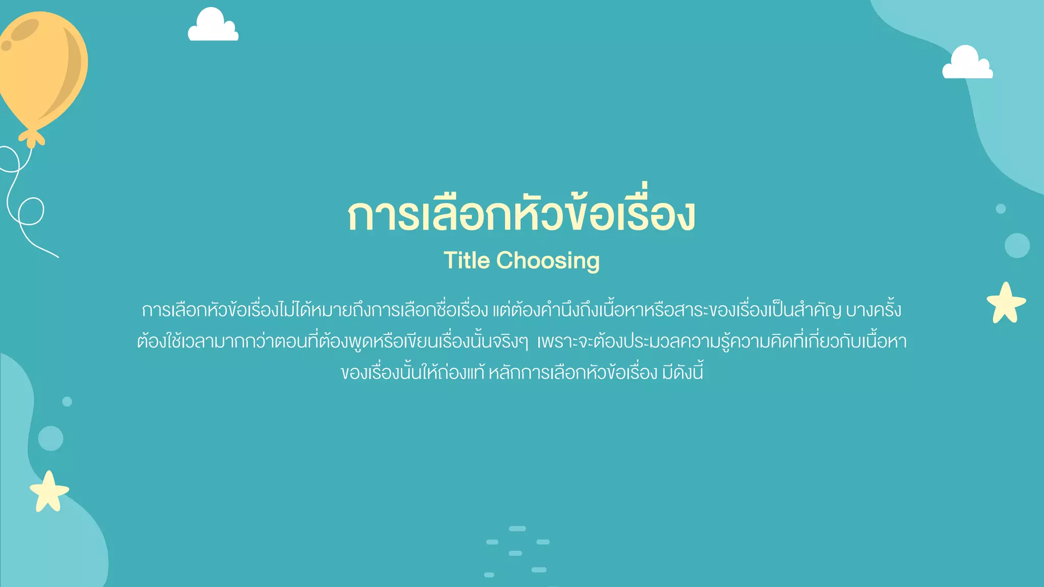 การเลือกหัวข้อเรื่อง
การเลือกหัวข้อเรื่องไม่ได้หมายถึงการเลือกชื่อเรื่อง แต่ต้องคานึงถึงเนื้อหาหรือสาระของเรื่องเป็นสาคัญบางครั้ง
ต้องใช้เวลามากกว่าตอนที่ต้องพูดหรือเขียนเรื่องนั้นจริงๆ เพราะจะต้องประมวลความรู้ความคิดที่เกี่ยวกับเนื้อหา
ของเรื่องนั้นให้ถ่องแท้หลักการเลือกหัวข้อเรื่อง มีดังนี้
Title Choosing
 