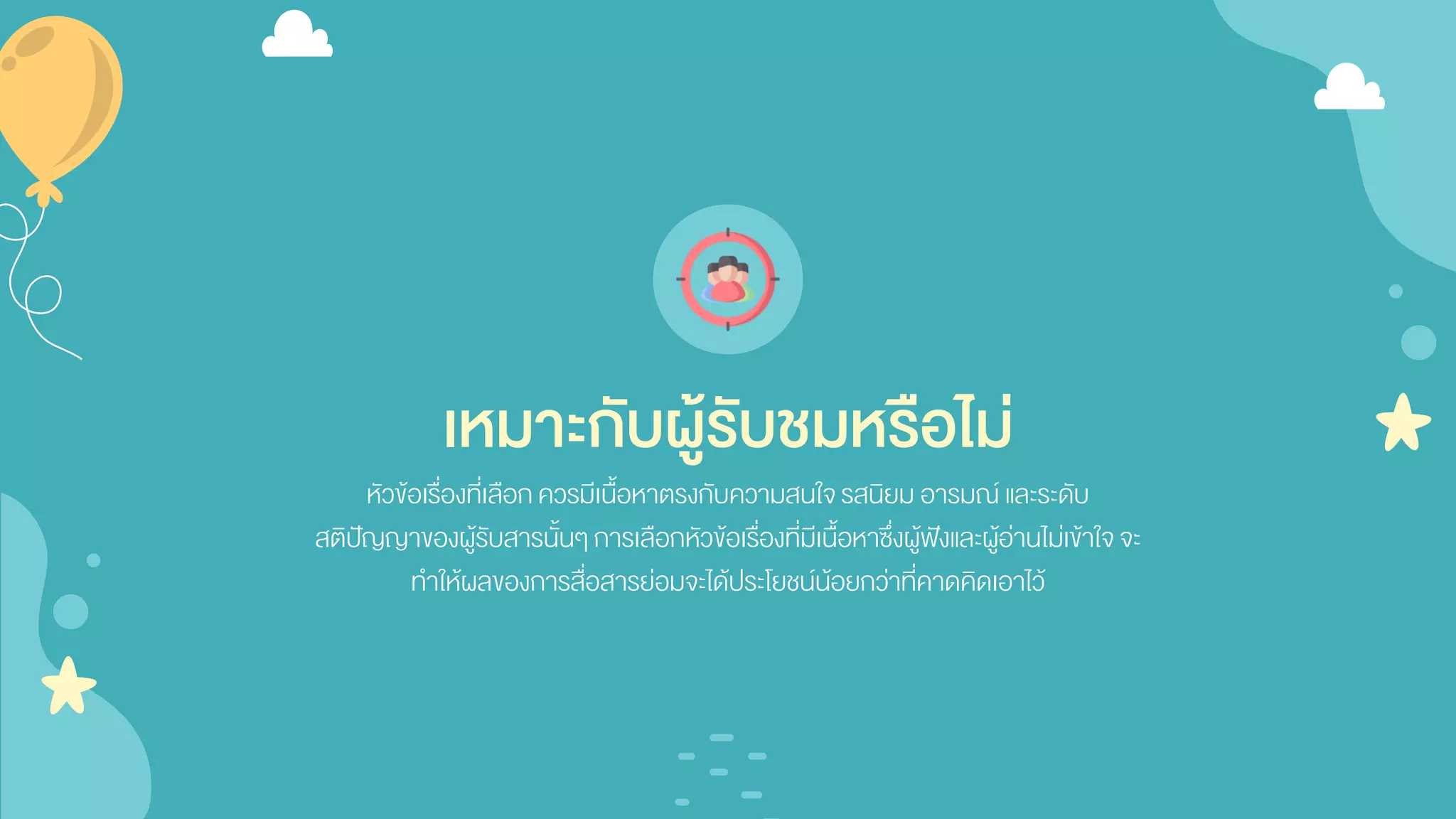 เหมาะกับผู้รับชมหรือไม่
หัวข้อเรื่องที่เลือกควรมีเนื้อหาตรงกับความสนใจรสนิยม อารมณ์ และระดับ
สติปัญญาของผู้รับสารนั้นๆ การเลือกหัวข้อเรื่องที่มีเนื้อหาซึ่งผู้ฟังและผู้อ่านไม่เข้าใจจะ
ทาให้ผลของการสื่อสารย่อมจะได้ประโยชน์น้อยกว่าที่คาดคิดเอาไว้
 