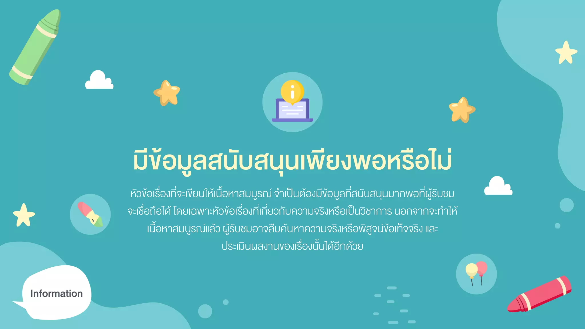 มีข้อมูลสนับสนุนเพียงพอหรือไม่
หัวข้อเรื่องที่จะเขียนให้เนื้อหาสมบูรณ์จาเป็นต้องมีข้อมูลที่สนับสนุนมากพอที่ผู้รับชม
จะเชื่อถือได้ โดยเฉพาะหัวข้อเรื่องที่เกี่ยวกับความจริงหรือเป็นวิชาการนอกจากจะทาให้
เนื้อหาสมบูรณ์แล้ว ผู้รับชมอาจสืบค้นหาความจริงหรือพิสูจน์ข้อเท็จจริงและ
ประเมินผลงานของเรื่องนั้นได้อีกด้วย
Information
 