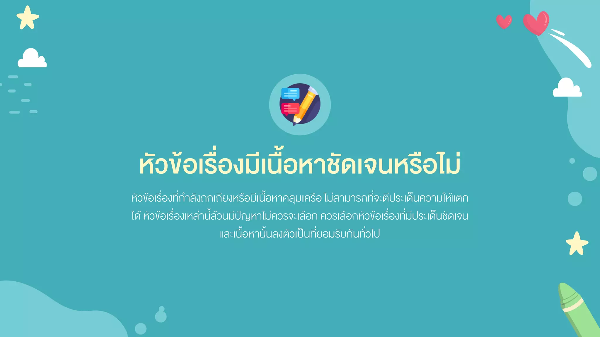 หัวข้อเรื่องมีเนื้อหาชัดเจนหรือไม่
หัวข้อเรื่องที่กาลังถกเถียงหรือมีเนื้อหาคลุมเครือไม่สามารถที่จะตีประเด็นความให้แตก
ได้ หัวข้อเรื่องเหล่านี้ล้วนมีปัญหาไม่ควรจะเลือก ควรเลือกหัวข้อเรื่องที่มีประเด็นชัดเจน
และเนื้อหานั้นลงตัวเป็นที่ยอมรับกันทั่วไป
 