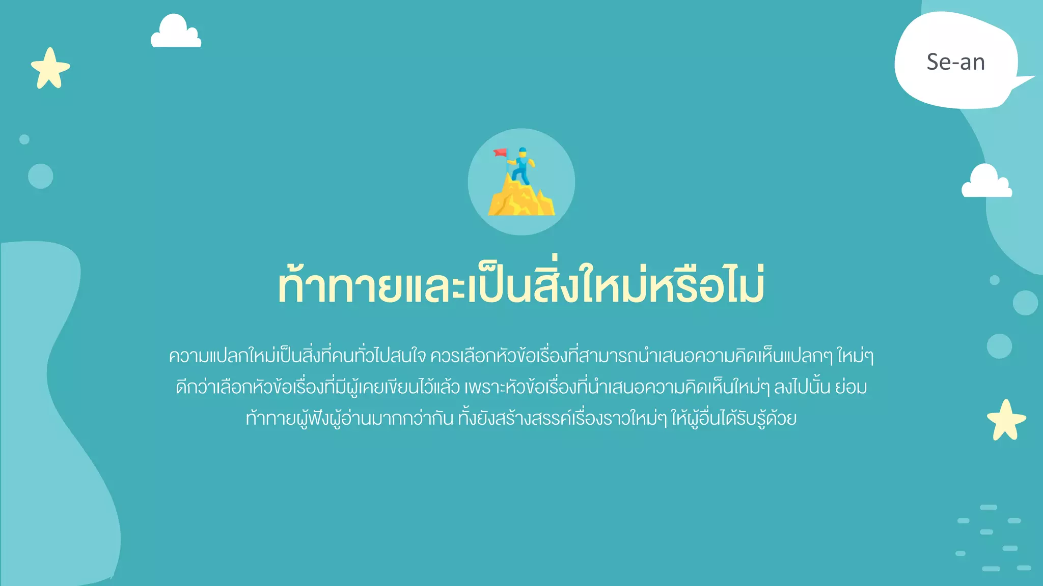 Se-an
ความแปลกใหม่เป็นสิ่งที่คนทั่วไปสนใจควรเลือกหัวข้อเรื่องที่สามารถนาเสนอความคิดเห็นแปลกๆ ใหม่ๆ
ดีกว่าเลือกหัวข้อเรื่องที่มีผู้เคยเขียนไว้แล้วเพราะหัวข้อเรื่องที่นาเสนอความคิดเห็นใหม่ๆ ลงไปนั้น ย่อม
ท้าทายผู้ฟังผู้อ่านมากกว่ากัน ทั้งยังสร้างสรรค์เรื่องราวใหม่ๆ ให้ผู้อื่นได้รับรู้ด้วย
ท้าทายและเป็นสิ่งใหม่หรือไม่
 