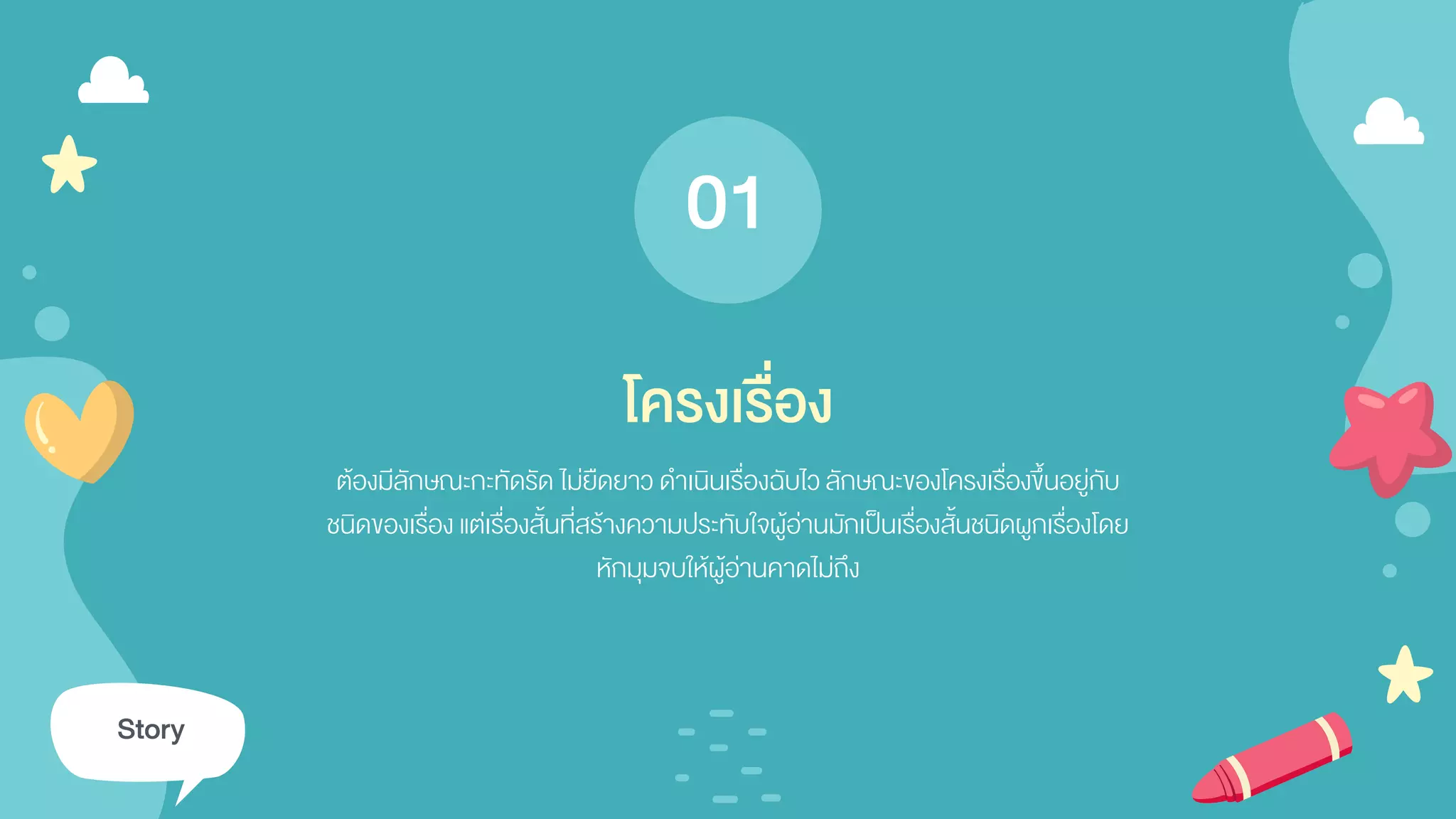 ต้องมีลักษณะกะทัดรัด ไม่ยืดยาว ดาเนินเรื่องฉับไว ลักษณะของโครงเรื่องขึ้นอยู่กับ
ชนิดของเรื่อง แต่เรื่องสั้นที่สร้างความประทับใจผู้อ่านมักเป็นเรื่องสั้นชนิดผูกเรื่องโดย
หักมุมจบให้ผู้อ่านคาดไม่ถึง
โครงเรื่อง
Story
01
 