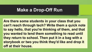 Make a Drop-Off Run
Are there some students in your class that you
can't reach through tech? Write them a quick note
to say hello, that you're thinking of them, and that
you wanted to lend them something to read until
they return to school. Then put it in a bag with a
storybook or two you think they'd like and drop it
off at their house.
 