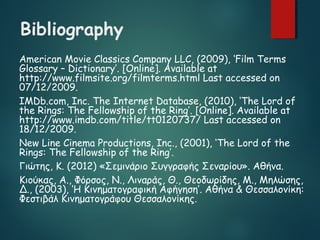 Bibliography
American Movie Classics Company LLC, (2009), ‘Film Terms
Glossary – Dictionary’. [Online]. Available at
http://www.filmsite.org/filmterms.html Last accessed on
07/12/2009.
IMDb.com, Inc. The Internet Database, (2010), ‘The Lord of
the Rings: The Fellowship of the Ring’. [Online]. Available at
http://www.imdb.com/title/tt0120737/ Last accessed on
18/12/2009.
New Line Cinema Productions, Inc., (2001), ‘The Lord of the
Rings: The Fellowship of the Ring’.
Γιώτης, Κ. (2012) «Σεμινάριο Συγγραφής Σεναρίου». Αθήνα.
Κιούκας, Α., Φόρσος, Ν., Λιναράς, Θ., Θεοδωρίδης, Μ., Μηλώσης,
Δ., (2003), ‘Η Κινηματογραφική Αφήγηση’. Αθήνα & Θεσσαλονίκη:
Φεστιβάλ Κινηματογράφου Θεσσαλονίκης.
 