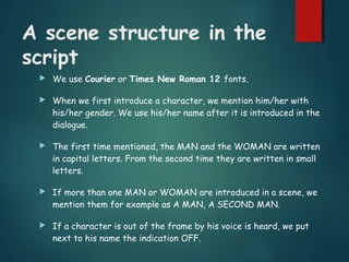 A scene structure in the
script
 We use Courier or Times New Roman 12 fonts.
 When we first introduce a character, we mention him/her with
his/her gender. We use his/her name after it is introduced in the
dialogue.
 The first time mentioned, the MAN and the WOMAN are written
in capital letters. From the second time they are written in small
letters.
 If more than one MAN or WOMAN are introduced in a scene, we
mention them for example as A MAN, A SECOND MAN.
 If a character is out of the frame by his voice is heard, we put
next to his name the indication OFF.
 