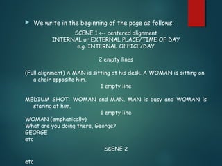  We write in the beginning of the page as follows:
SCENE 1 <-- centered alignment
INTERNAL or EXTERNAL PLACE/TIME OF DAY
e.g. INTERNAL OFFICE/DAY
2 empty lines
(Full alignment) A MAN is sitting at his desk. A WOMAN is sitting on
a chair opposite him.
1 empty line
MEDIUM SHOT: WOMAN and MAN. MAN is busy and WOMAN is
staring at him.
1 empty line
WOMAN (emphatically)
What are you doing there, George?
GEORGE
etc
SCENE 2
etc
 