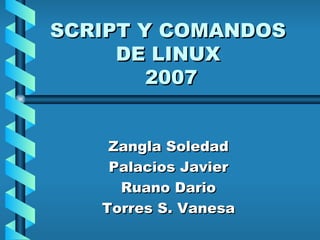 SCRIPT Y COMANDOS DE LINUX  2007 Zangla Soledad Palacios Javier Ruano Dario Torres S. Vanesa 