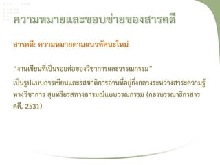 สารคดี: ความหมายตามแนวทัศนะใหม่

“งานเขียนที่เป็นรอยต่อของวิชาการและวรรณกรรม”
เป็นรูปแบบการเขียนและรสชาติการอ่านที่อยู่กึ่งกลางระหว่างสาระความรู้
ทางวิชาการ สุนทรียรสทางอารมณ์แบบวรณกรรม (กองบรรณาธิกาสาร
คดี, 2531)
 