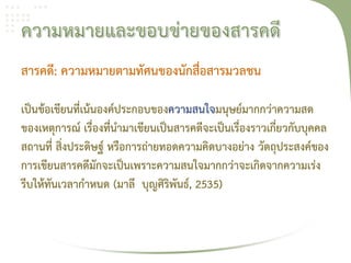 สารคดี: ความหมายตามทัศนของนักสื่อสารมวลชน

เป็นข้อเขียนที่เน้นองค์ประกอบของความสนใจมนุษย์มากกว่าความสด
ของเหตุการณ์ เรื่องที่นํามาเขียนเป็นสารคดีจะเป็นเรื่องราวเกี่ยวกับบุคคล
สถานที่ สิ่งประดิษฐ์ หรือการถ่ายทอดความคิดบางอย่าง วัตถุประสงค์ของ
การเขียนสารคดีมักจะเป็นเพราะความสนใจมากกว่าจะเกิดจากความเร่ง
รีบให้ทันเวลากําหนด (มาลี บุญศิริพันธ์, 2535)
 