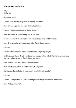 Worksheet 2 – Script

Title:
Author(s):

(Baby song plays)

Tommy: Shut that f@3king music off! Sorry about that.

Ryan: We are reporting live from AIS radio station.

Tommy: There is an outbreak of Bieber fever!

Ryan: Yes, there is… Now Tommy, tell us the news.

Tommy: Apparently there is a Bieber Fever outbreak all around the world.

Ryan: It is spreading with each music video Justin Bieber makes.

(Scream)

Tommy: Let’s hear about Bieber fever from Dr. Hogsburgerslayer.

Dr. Hogsburgerslayer: Thank you. Symptoms include: falling off of the vital organ men have,
emo hair, hallucinations of Justin Bieber and more.

Ryan: Now let’s see what Bieber fans have to say.

Ryan: What do you think of Justin Bieber, Ms. Pigward?

Ms. Pigward: Justin Bieber is my dream! I bought his hair on eBay!

(Scream)

Tommy: There you have it. Avoid listening Bieber and you will survive in this world.

Ryan: And good night VN.
 