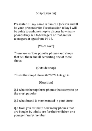 Script (sign on)
Presenter: Hi my name is Camron Jackson and ill
be your presenter for Tec obsession today I will
be going to a phone shop to discuss how many
phones they sell to teenagers or that are for
teenagers at ages from 14-18.
(Voice over)
These are various popular phones and shops
that sell them and ill be visiting one of these
shops
(Outside shop)
This is the shop I chose its?????? Lets go in
(Question)
Q.1 what’s the top three phones that seems to be
the most popular
Q.2 what brand is most wanted in your store
Q.3 from you estimate how many phones that
are bought by adults are for their children or a
younger family member
 