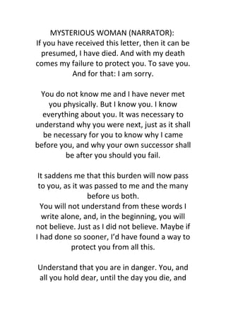 MYSTERIOUS WOMAN (NARRATOR): 
If you have received this letter, then it can be 
presumed, I have died. And with my death 
comes my failure to protect you. To save you. 
And for that: I am sorry. 
You do not know me and I have never met 
you physically. But I know you. I know 
everything about you. It was necessary to 
understand why you were next, just as it shall 
be necessary for you to know why I came 
before you, and why your own successor shall 
be after you should you fail. 
It saddens me that this burden will now pass 
to you, as it was passed to me and the many 
before us both. 
You will not understand from these words I 
write alone, and, in the beginning, you will 
not believe. Just as I did not believe. Maybe if 
I had done so sooner, I’d have found a way to 
protect you from all this. 
Understand that you are in danger. You, and 
all you hold dear, until the day you die, and 
 