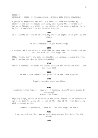 2
SCENE 2
ARGUMENT – DERELICT COMMUNAL ROOM – FILLED WITH OTHER SURVIVORS
A group of teenagers are sat in a derelict room surrounded by
blankets and old furniture and tins, indicating their simple life,
two main figures are stood in the centre of the room arguing, there
is little reaction from surrounding figures.
GIRL
Oh so that’s it then is it? The dry store is empty so we give up and
starve
BOY
So what exactly are you suggesting?
GIRL
I suggest we stop moping around like we have been for months and get
out and look for food supplies.
BOY2, fellow survivor, same description as others, sitting near the
two figures, decides to join discussion
BOY2
There’s nothing for miles we should go back and check the town, it’s
our only shot
GIRL
We are alone there’s not going to be new food supplies
BOY
There’s nothing else out there
ALEX
(Loud/stern but hopeful, says as if certain, doesn’t seem amused by
argument)
Across the forest
Arguing stops, there is silence in the room, direction of everyone’s
eye line goes to Alex, who is sat at the edge of the room fidgeting
with a pocket watch.
There’s a warehouse, there will be food supplies there
BOY2
I say we all go, that way we can carry enough food back for the
winter
BOY
 