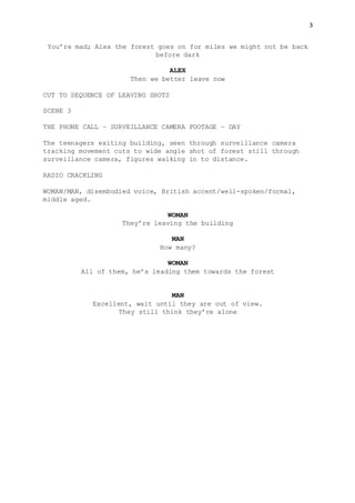 3
You’re mad; Alex the forest goes on for miles we might not be back
before dark
ALEX
Then we better leave now
CUT TO SEQUENCE OF LEAVING SHOTS
SCENE 3
THE PHONE CALL – SURVEILLANCE CAMERA FOOTAGE – DAY
The teenagers exiting building, seen through surveillance camera
tracking movement cuts to wide angle shot of forest still through
surveillance camera, figures walking in to distance.
RADIO CRACKLING
WOMAN/MAN, disembodied voice, British accent/well-spoken/formal,
middle aged.
WOMAN
They’re leaving the building
MAN
How many?
WOMAN
All of them, he’s leading them towards the forest
MAN
Excellent, wait until they are out of view.
They still think they’re alone
 
