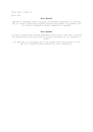 “joey tune 2” fades in
Voice over
Miss Symonds
Welcome to Ringwood school, we place considerable importance on insuring
that we create a safe and enjoyable learning environment for students with
our vision “inspired to learn, supported to succeed”
Miss Symonds
Our great teaching has achieved phenomenal GCSE results and offer a diverse
and personalised curriculum with 58 courses available for our students to
study.
Our open day is on Thursday the 4th of October 2018 from 4:30 pm to 7:00
pm, go to Ringwood school website for more information.
 