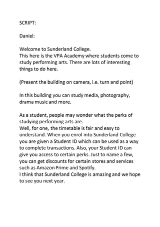 SCRIPT:
Daniel:
Welcome to Sunderland College.
This here is the VPA Academy where students come to
study performing arts. There are lots of interesting
things to do here.
(Present the building on camera, i.e. turn and point)
In this building you can study media, photography,
drama music and more.
As a student, people may wonder what the perks of
studying performing arts are.
Well, for one, the timetable is fair and easy to
understand. When you enrol into Sunderland College
you are given a Student ID which can be used as a way
to complete transactions. Also, your Student ID can
give you access to certain perks. Just to name a few,
you can get discounts for certain stores and services
such as AmazonPrime and Spotify.
I think that Sunderland College is amazing and we hope
to see you next year.
 