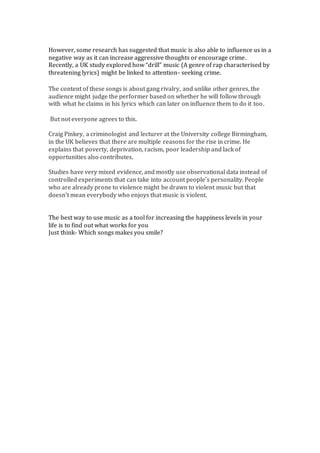 However, some research has suggested that music is also able to influence us in a
negative way as it can increase aggressive thoughts or encourage crime.
Recently, a UK study explored how “drill” music (A genre of rap characterised by
threatening lyrics) might be linked to attention- seeking crime.
The content of these songs is about gang rivalry, and unlike other genres, the
audience might judge the performer based on whether he will follow through
with what he claims in his lyrics which can later on influence them to do it too.
But not everyone agrees to this.
Craig Pinkey, a criminologist and lecturer at the University college Birmingham,
in the UK believes that there are multiple reasons for the rise in crime. He
explains that poverty, deprivation, racism, poor leadership and lack of
opportunities also contributes.
Studies have very mixed evidence, and mostly use observational data instead of
controlled experiments that can take into account people’s personality. People
who are already prone to violence might be drawn to violent music but that
doesn’t mean everybody who enjoys that music is violent.
The best way to use music as a tool for increasing the happiness levels in your
life is to find out what works for you
Just think- Which songs makes you smile?
 
