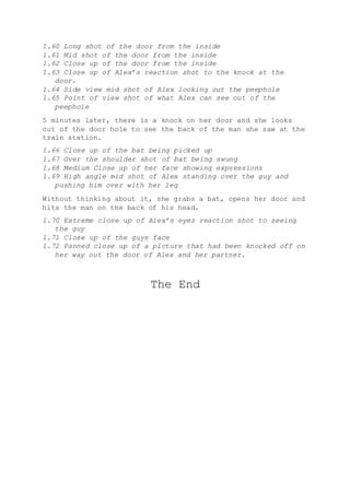 1.60 Long shot of the door from the inside
1.61 Mid shot of the door from the inside
1.62 Close up of the door from the inside
1.63 Close up of Alex’s reaction shot to the knock at the
door.
1.64 Side view mid shot of Alex looking out the peephole
1.65 Point of view shot of what Alex can see out of the
peephole
5 minutes later, there is a knock on her door and she looks
out of the door hole to see the back of the man she saw at the
train station.
1.66 Close up of the bat being picked up
1.67 Over the shoulder shot of bat being swung
1.68 Medium Close up of her face showing expressions
1.69 High angle mid shot of Alex standing over the guy and
pushing him over with her leg
Without thinking about it, she grabs a bat, opens her door and
hits the man on the back of his head.
1.70 Extreme close up of Alex’s eyes reaction shot to seeing
the guy
1.71 Close up of the guys face
1.72 Panned close up of a picture that had been knocked off on
her way out the door of Alex and her partner.
The End
 