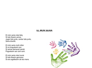 EL MÓN SERIA
El món seria més feliç
Si tots fóssim amics.
Jugar tots junts, cantar tots junts,
Seria divertit.
El món seria molt millor
Si no tinguéssim por.
Si sense demanar perdó
Poguéssim ser com som.
El món seria més humà
Si tots fóssim germans.
Si ens agaféssim de les mans
 