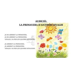 AUDICIÓ:
LA PRIMAVERA D’ANTONIO VIVALDI
JA HA ARRIBAT LA PRIMAVERA,
JA HA ARRIBAT LA PRIMAVERA,
VIVALDI, VA FER LES QUATRE ESTACIONS.
JA ARRIBAT LA PRIMAVERA,
JA ARRIBAT LA PRIMAVERA,
VIVALDI, VA FER LES QUATRE ESTACIONS.
 