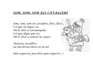 SOM, SOM, SOM ELS CAVALLERS
Som, som, som els cavallers, llers, llers...
I el que no digui res,
No té dret a carmanyola,
I el que digui que no,
No té dret a cantar la cançó.
Atenció, cavallers,
La mà dreta entra en acció!
(mà esquerra, peu dret, peu esquerre...)
 