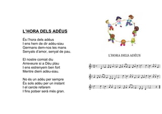 L’HORA DELS ADÉUS
És l’hora dels adéus
I ens hem de dir adéu-siau
Germans dem-nos les mans
Senyals d’amor, senyal de pau.
El nostre comiat diu
Arreveure si a Déu plau
I ens estrenyem ben fort
Mentre diem adéu-siau.
No és un adéu per sempre
És sols adéu per un instant
I el cercle refarem
I fins potser serà més gran.
 