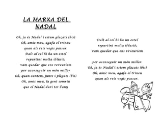LA MARXA DEL
NADAL
Oh, ja és Nadal i estem glaçats (bis)
Oh, amic meu, agafa el trineu
quan als reis vegis passar.
Dalt al cel hi ha un estel
repartint molta il·lusió;
vam quedar que ens reveuríem
per aconseguir un món millor
Oh, quan cantem, junts i plegats (bis)
Oh, amic meu, la gent somriu
que el Nadal duri tot l’any
Dalt al cel hi ha un estel
repartint molta il·lusió;
vam quedar que ens reveuríem
per aconseguir un món millor.
Oh, ja és Nadal i estem glaçats (bis)
Oh, amic meu, agafa el trineu
quan als reis vegis passar.
 