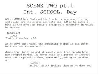SCENE TWO pt.1
Int. SCHOOL. Day
After JAMES has finished his lunch, he opens up his bag
and pulls out the sweets and eats one. After he takes a
bite of the sweet he feels a sharp cold sensation in which
he reacts.
(SHARPLY)
JAMES
That's freezing cold.
As he says that word, the remaining people in the lunch
hall are now frozen still.
James then looks up and strangely sees that people have
now stopped moving, he moves over to a person to inspect
what has happened to them, constantly poking as he does
so.
JAMES:
Hello...Mate? (Poking them as he does so.)

 