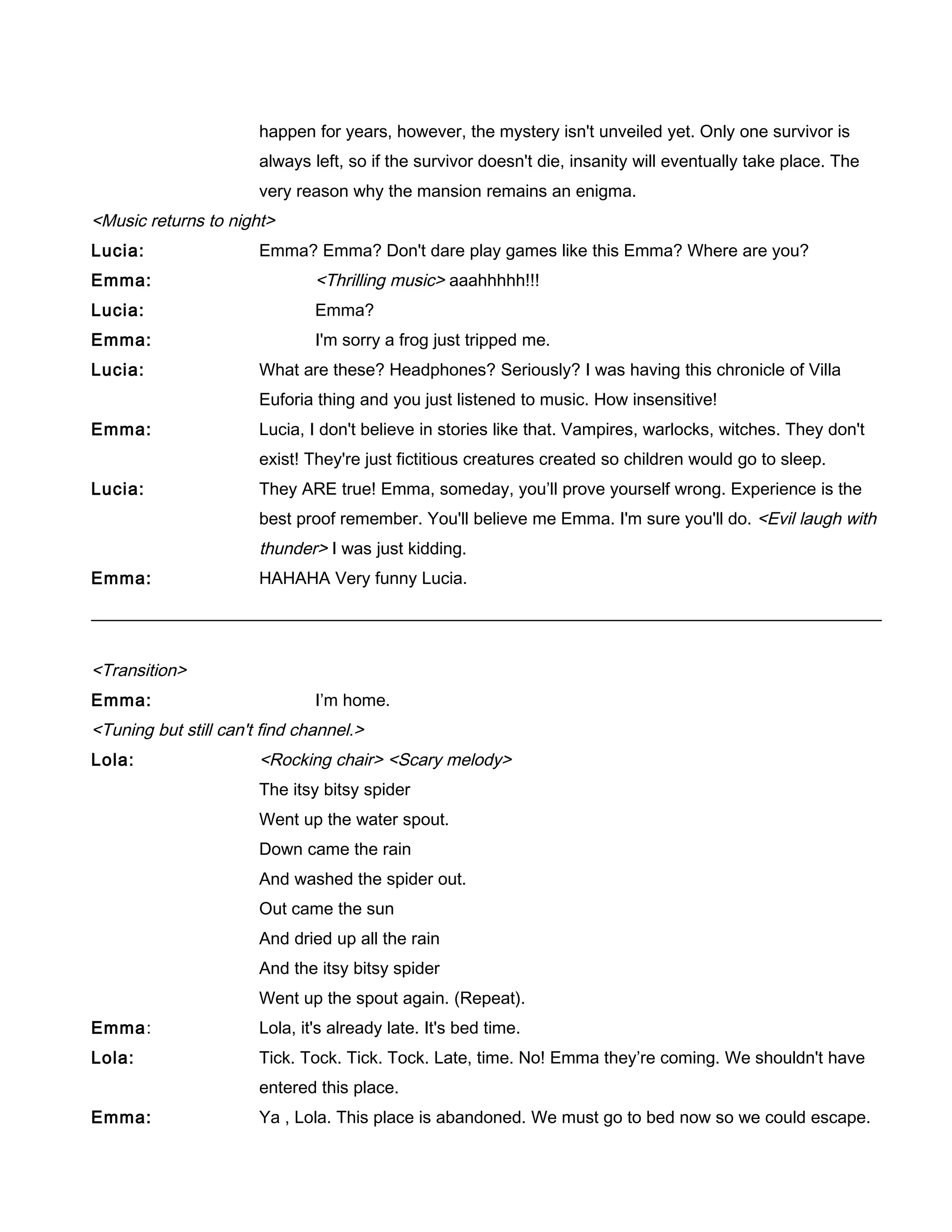 happen for years, however, the mystery isn't unveiled yet. Only one survivor is
always left, so if the survivor doesn't die, insanity will eventually take place. The
very reason why the mansion remains an enigma.
<Music returns to night>
Lucia: Emma? Emma? Don't dare play games like this Emma? Where are you?
Emma: <Thrilling music> aaahhhhh!!!
Lucia: Emma?
Emma: I'm sorry a frog just tripped me.
Lucia: What are these? Headphones? Seriously? I was having this chronicle of Villa
Euforia thing and you just listened to music. How insensitive!
Emma: Lucia, I don't believe in stories like that. Vampires, warlocks, witches. They don't
exist! They're just fictitious creatures created so children would go to sleep.
Lucia: They ARE true! Emma, someday, you’ll prove yourself wrong. Experience is the
best proof remember. You'll believe me Emma. I'm sure you'll do. <Evil laugh with
thunder> I was just kidding.
Emma: HAHAHA Very funny Lucia.
<Transition>
Emma: I’m home.
<Tuning but still can't find channel.>
Lola: <Rocking chair> <Scary melody>
The itsy bitsy spider
Went up the water spout.
Down came the rain
And washed the spider out.
Out came the sun
And dried up all the rain
And the itsy bitsy spider
Went up the spout again. (Repeat).
Emma: Lola, it's already late. It's bed time.
Lola: Tick. Tock. Tick. Tock. Late, time. No! Emma they’re coming. We shouldn't have
entered this place.
Emma: Ya , Lola. This place is abandoned. We must go to bed now so we could escape.
 