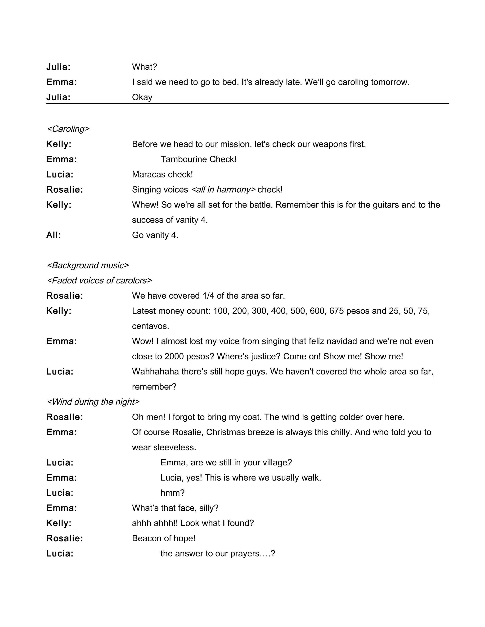Julia: What?
Emma: I said we need to go to bed. It's already late. We’ll go caroling tomorrow.
Julia: Okay
<Caroling>
Kelly: Before we head to our mission, let's check our weapons first.
Emma: Tambourine Check!
Lucia: Maracas check!
Rosalie: Singing voices <all in harmony> check!
Kelly: Whew! So we're all set for the battle. Remember this is for the guitars and to the
success of vanity 4.
All: Go vanity 4.
<Background music>
<Faded voices of carolers>
Rosalie: We have covered 1/4 of the area so far.
Kelly: Latest money count: 100, 200, 300, 400, 500, 600, 675 pesos and 25, 50, 75,
centavos.
Emma: Wow! I almost lost my voice from singing that feliz navidad and we’re not even
close to 2000 pesos? Where’s justice? Come on! Show me! Show me!
Lucia: Wahhahaha there’s still hope guys. We haven’t covered the whole area so far,
remember?
<Wind during the night>
Rosalie: Oh men! I forgot to bring my coat. The wind is getting colder over here.
Emma: Of course Rosalie, Christmas breeze is always this chilly. And who told you to
wear sleeveless.
Lucia: Emma, are we still in your village?
Emma: Lucia, yes! This is where we usually walk.
Lucia: hmm?
Emma: What’s that face, silly?
Kelly: ahhh ahhh!! Look what I found?
Rosalie: Beacon of hope!
Lucia: the answer to our prayers….?
 