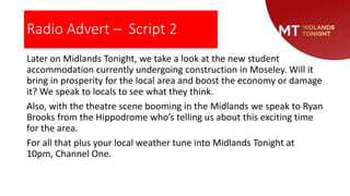 Radio Advert – Script 2
Later on Midlands Tonight, we take a look at the new student
accommodation currently undergoing construction in Moseley. Will it
bring in prosperity for the local area and boost the economy or damage
it? We speak to locals to see what they think.
Also, with the theatre scene booming in the Midlands we speak to Ryan
Brooks from the Hippodrome who’s telling us about this exciting time
for the area.
For all that plus your local weather tune into Midlands Tonight at
10pm, Channel One.
 