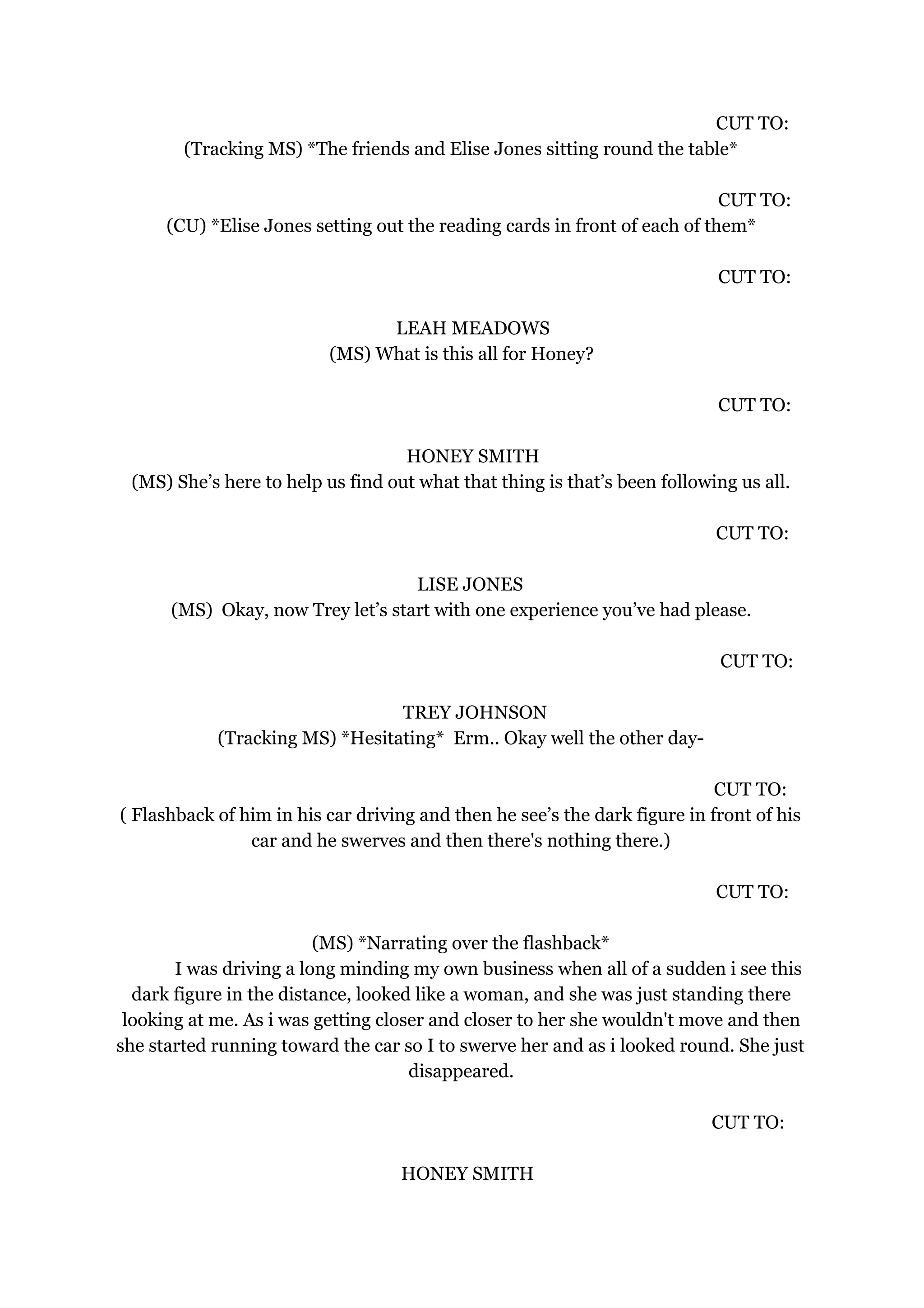 CUT TO:
(Tracking MS) *The friends and Elise Jones sitting round the table*
CUT TO:
(CU) *Elise Jones setting out the reading cards in front of each of them*
CUT TO:
LEAH MEADOWS
(MS) What is this all for Honey?
CUT TO:
HONEY SMITH
(MS) She’s here to help us find out what that thing is that’s been following us all.
CUT TO:
LISE JONES
(MS) Okay, now Trey let’s start with one experience you’ve had please.
CUT TO:
TREY JOHNSON
(Tracking MS) *Hesitating* Erm.. Okay well the other day-
CUT TO:
( Flashback of him in his car driving and then he see’s the dark figure in front of his
car and he swerves and then there's nothing there.)
CUT TO:
(MS) *Narrating over the flashback*
I was driving a long minding my own business when all of a sudden i see this
dark figure in the distance, looked like a woman, and she was just standing there
looking at me. As i was getting closer and closer to her she wouldn't move and then
she started running toward the car so I to swerve her and as i looked round. She just
disappeared.
CUT TO:
HONEY SMITH
 