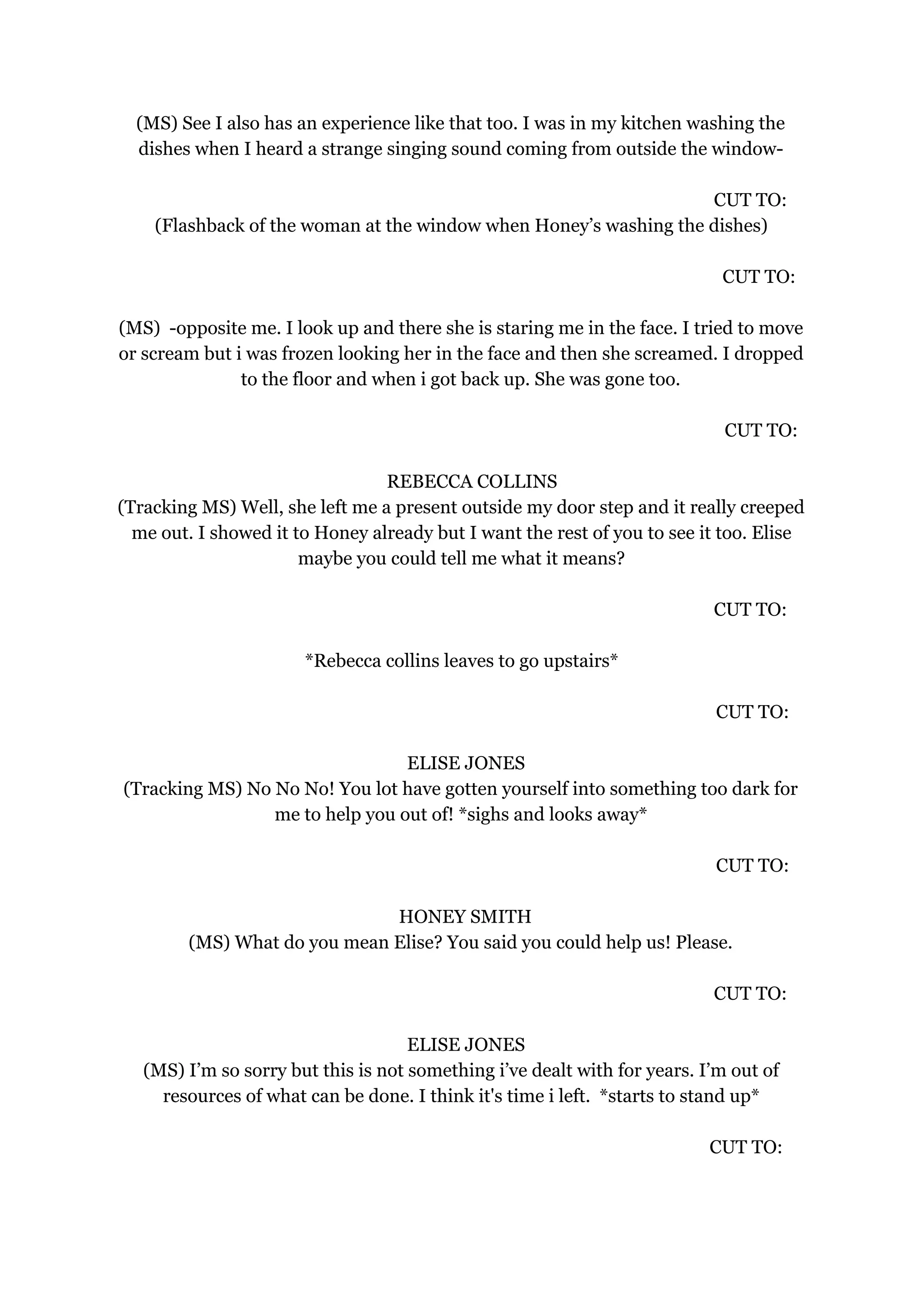 (MS) See I also has an experience like that too. I was in my kitchen washing the
dishes when I heard a strange singing sound coming from outside the window-
CUT TO:
(Flashback of the woman at the window when Honey’s washing the dishes)
CUT TO:
(MS) -opposite me. I look up and there she is staring me in the face. I tried to move
or scream but i was frozen looking her in the face and then she screamed. I dropped
to the floor and when i got back up. She was gone too.
CUT TO:
REBECCA COLLINS
(Tracking MS) Well, she left me a present outside my door step and it really creeped
me out. I showed it to Honey already but I want the rest of you to see it too. Elise
maybe you could tell me what it means?
CUT TO:
*Rebecca collins leaves to go upstairs*
CUT TO:
ELISE JONES
(Tracking MS) No No No! You lot have gotten yourself into something too dark for
me to help you out of! *sighs and looks away*
CUT TO:
HONEY SMITH
(MS) What do you mean Elise? You said you could help us! Please.
CUT TO:
ELISE JONES
(MS) I’m so sorry but this is not something i’ve dealt with for years. I’m out of
resources of what can be done. I think it's time i left. *starts to stand up*
CUT TO:
 