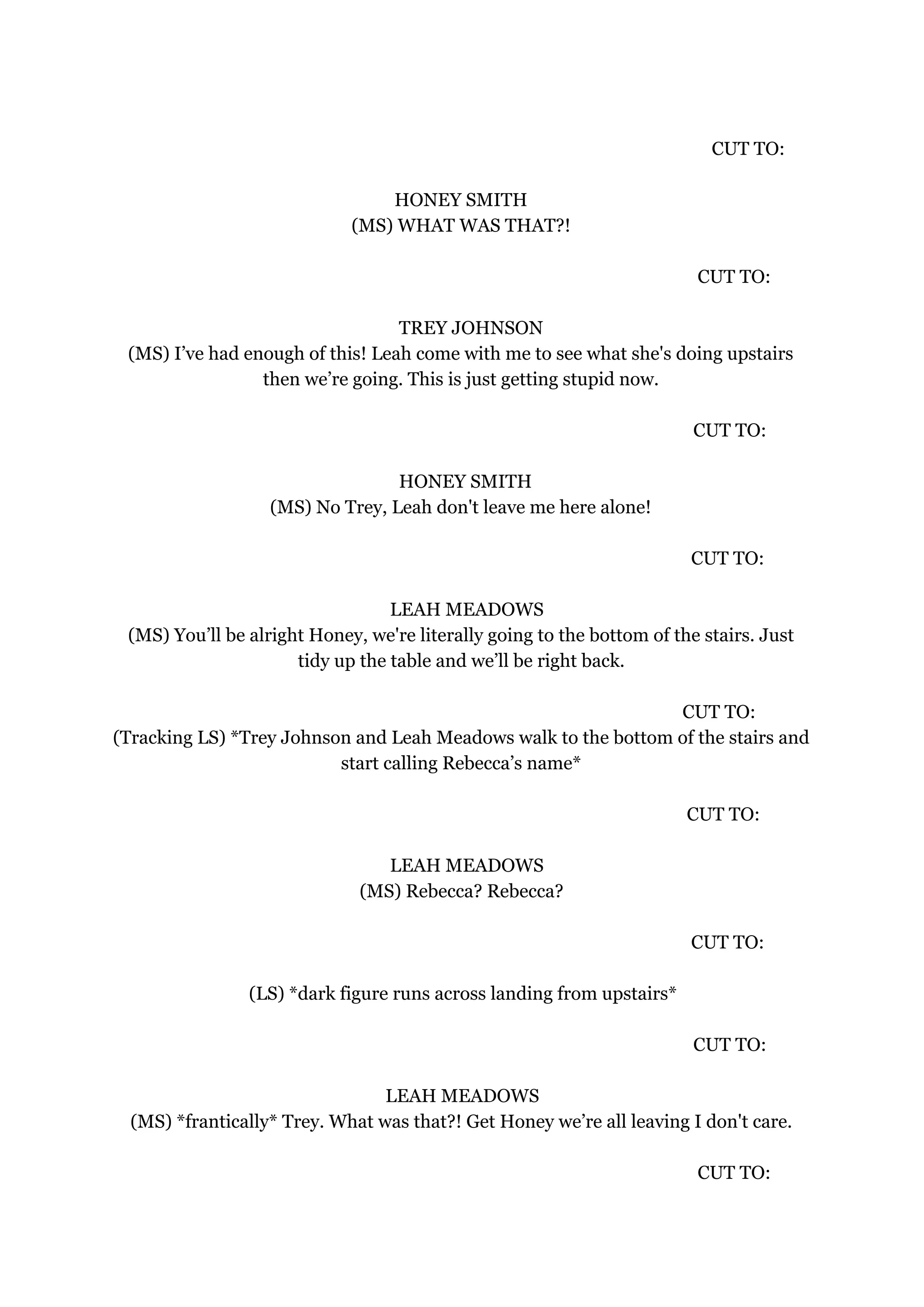 CUT TO:
HONEY SMITH
(MS) WHAT WAS THAT?!
CUT TO:
TREY JOHNSON
(MS) I’ve had enough of this! Leah come with me to see what she's doing upstairs
then we’re going. This is just getting stupid now.
CUT TO:
HONEY SMITH
(MS) No Trey, Leah don't leave me here alone!
CUT TO:
LEAH MEADOWS
(MS) You’ll be alright Honey, we're literally going to the bottom of the stairs. Just
tidy up the table and we’ll be right back.
CUT TO:
(Tracking LS) *Trey Johnson and Leah Meadows walk to the bottom of the stairs and
start calling Rebecca’s name*
CUT TO:
LEAH MEADOWS
(MS) Rebecca? Rebecca?
CUT TO:
(LS) *dark figure runs across landing from upstairs*
CUT TO:
LEAH MEADOWS
(MS) *frantically* Trey. What was that?! Get Honey we’re all leaving I don't care.
CUT TO:
 