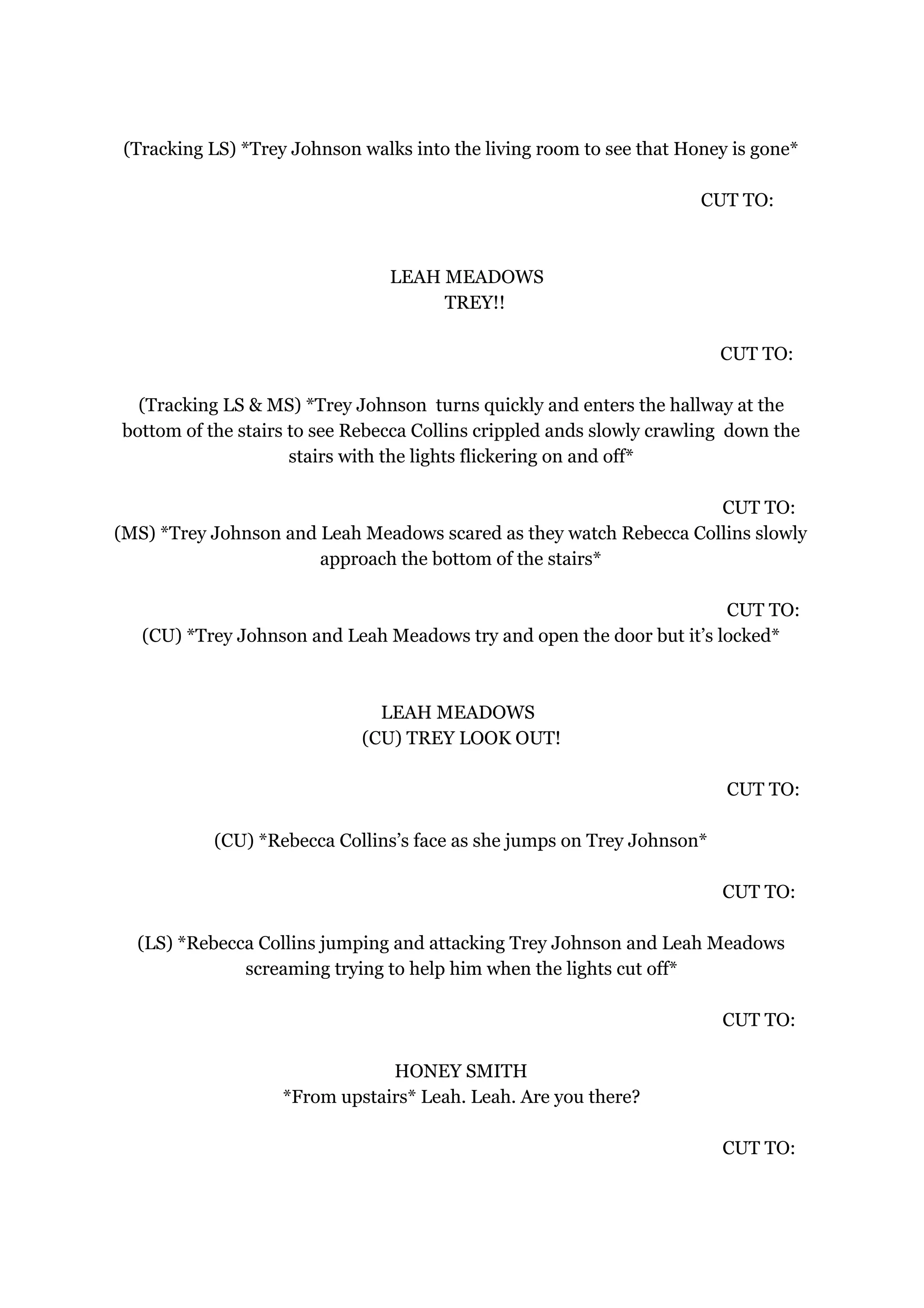 (Tracking LS) *Trey Johnson walks into the living room to see that Honey is gone*
CUT TO:
LEAH MEADOWS
TREY!!
CUT TO:
(Tracking LS & MS) *Trey Johnson turns quickly and enters the hallway at the
bottom of the stairs to see Rebecca Collins crippled ands slowly crawling down the
stairs with the lights flickering on and off*
CUT TO:
(MS) *Trey Johnson and Leah Meadows scared as they watch Rebecca Collins slowly
approach the bottom of the stairs*
CUT TO:
(CU) *Trey Johnson and Leah Meadows try and open the door but it’s locked*
LEAH MEADOWS
(CU) TREY LOOK OUT!
CUT TO:
(CU) *Rebecca Collins’s face as she jumps on Trey Johnson*
CUT TO:
(LS) *Rebecca Collins jumping and attacking Trey Johnson and Leah Meadows
screaming trying to help him when the lights cut off*
CUT TO:
HONEY SMITH
*From upstairs* Leah. Leah. Are you there?
CUT TO:
 