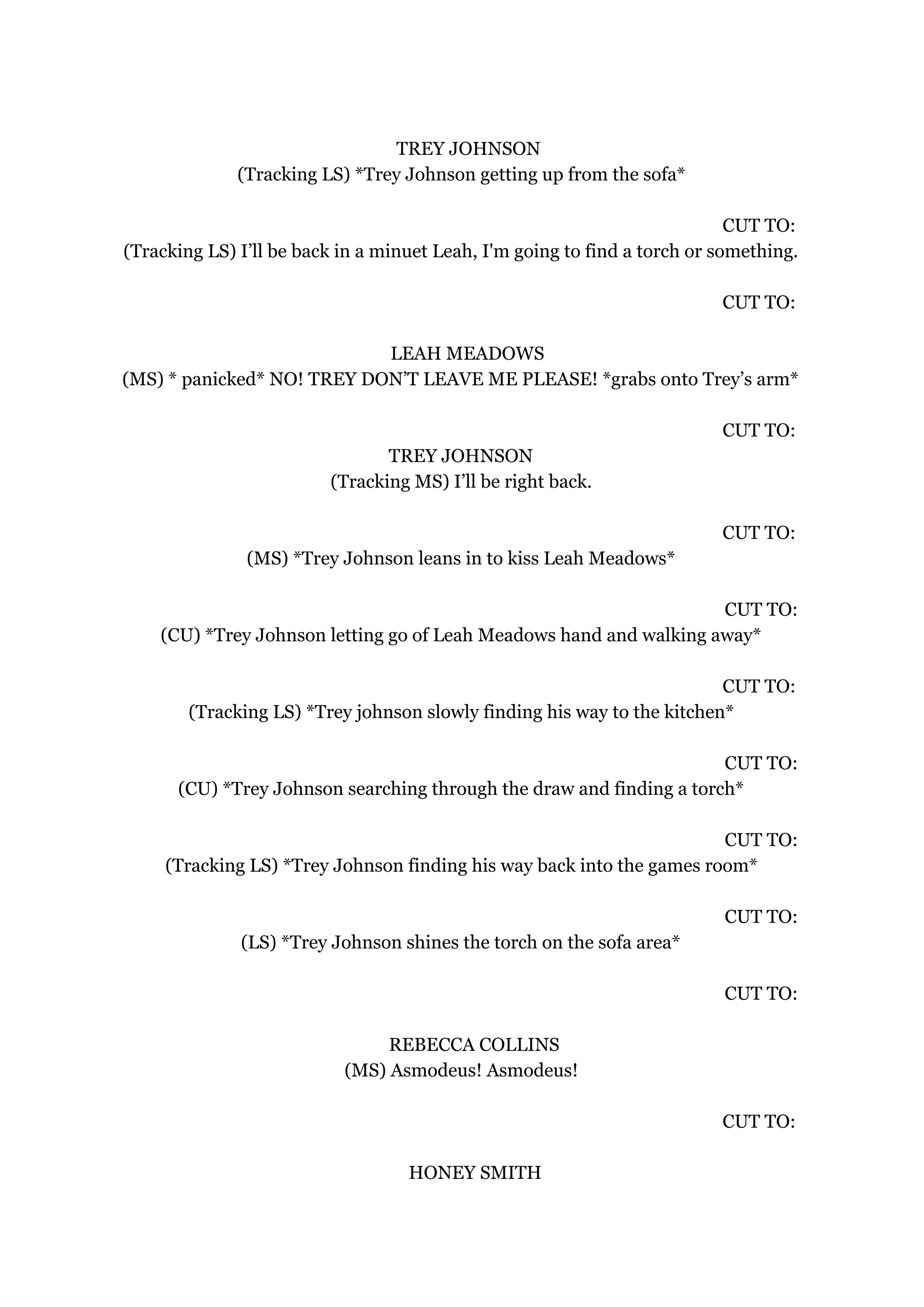 TREY JOHNSON
(Tracking LS) *Trey Johnson getting up from the sofa*
CUT TO:
(Tracking LS) I’ll be back in a minuet Leah, I'm going to find a torch or something.
CUT TO:
LEAH MEADOWS
(MS) * panicked* NO! TREY DON’T LEAVE ME PLEASE! *grabs onto Trey’s arm*
CUT TO:
TREY JOHNSON
(Tracking MS) I’ll be right back.
CUT TO:
(MS) *Trey Johnson leans in to kiss Leah Meadows*
CUT TO:
(CU) *Trey Johnson letting go of Leah Meadows hand and walking away*
CUT TO:
(Tracking LS) *Trey johnson slowly finding his way to the kitchen*
CUT TO:
(CU) *Trey Johnson searching through the draw and finding a torch*
CUT TO:
(Tracking LS) *Trey Johnson finding his way back into the games room*
CUT TO:
(LS) *Trey Johnson shines the torch on the sofa area*
CUT TO:
REBECCA COLLINS
(MS) Asmodeus! Asmodeus!
CUT TO:
HONEY SMITH
 