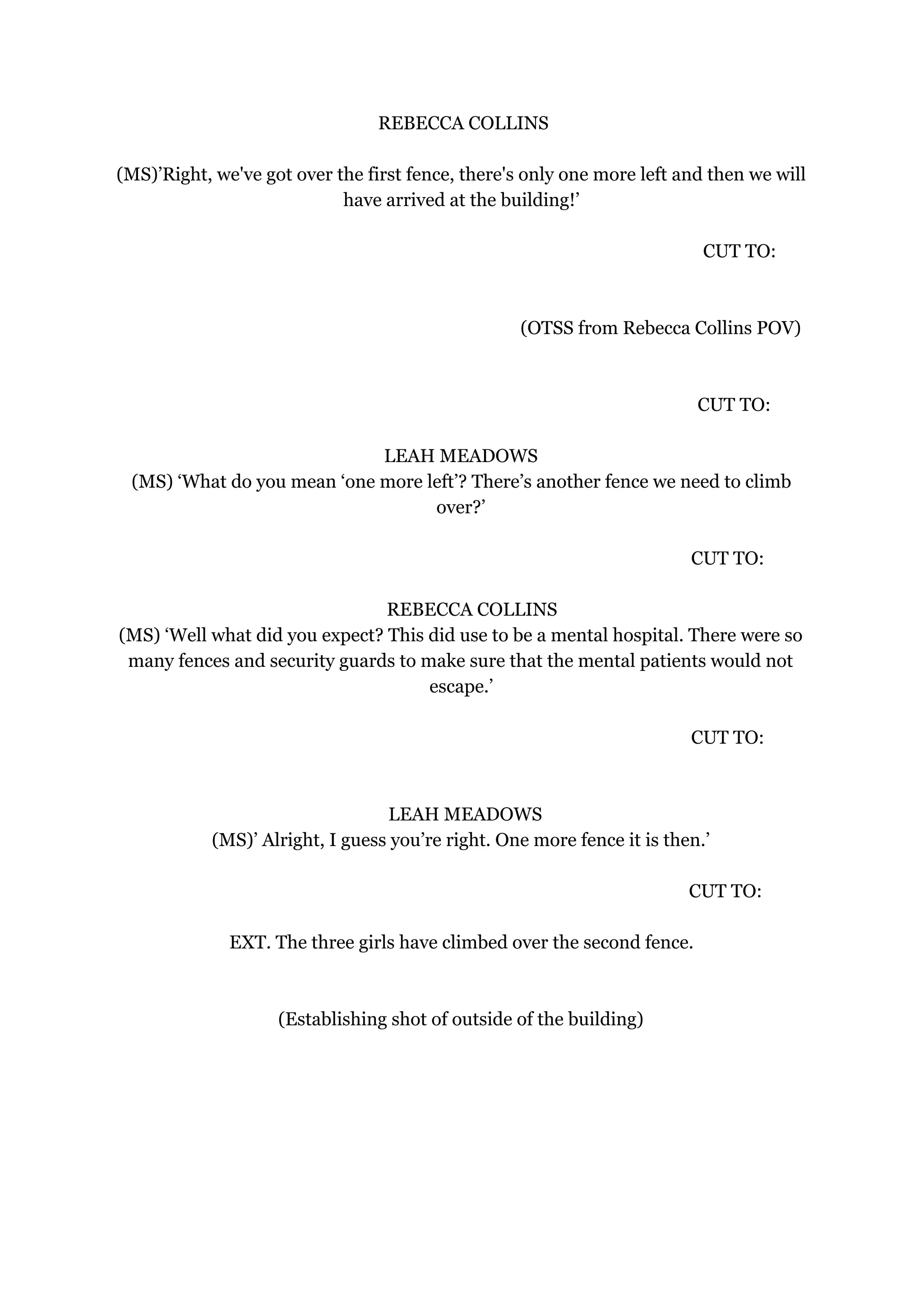 REBECCA COLLINS
(MS)’Right, we've got over the first fence, there's only one more left and then we will
have arrived at the building!’
CUT TO:
(OTSS from Rebecca Collins POV)
CUT TO:
LEAH MEADOWS
(MS) ‘What do you mean ‘one more left’? There’s another fence we need to climb
over?’
CUT TO:
REBECCA COLLINS
(MS) ‘Well what did you expect? This did use to be a mental hospital. There were so
many fences and security guards to make sure that the mental patients would not
escape.’
CUT TO:
LEAH MEADOWS
(MS)’ Alright, I guess you’re right. One more fence it is then.’
CUT TO:
EXT. The three girls have climbed over the second fence.
(Establishing shot of outside of the building)
 