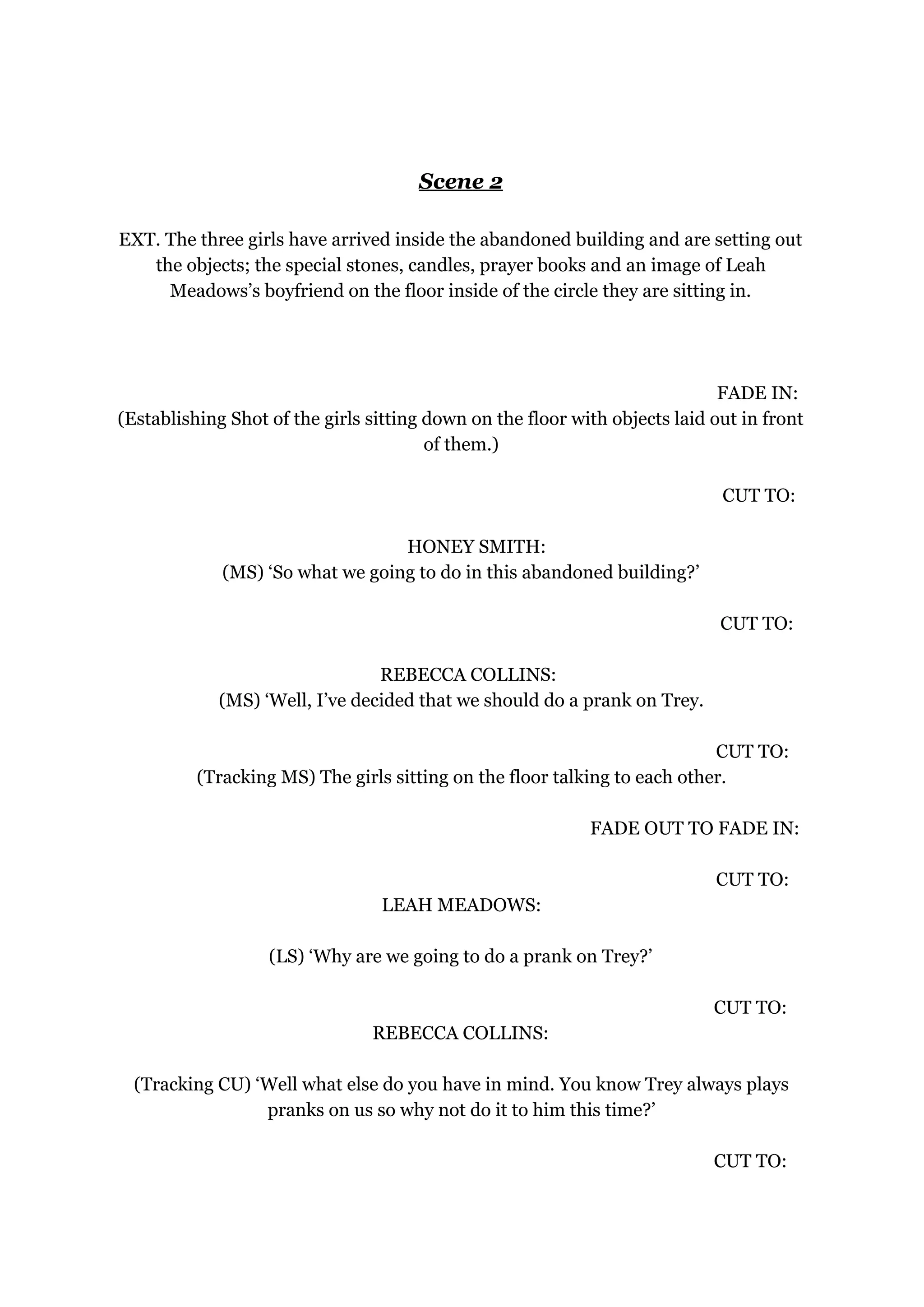 Scene 2
EXT. The three girls have arrived inside the abandoned building and are setting out
the objects; the special stones, candles, prayer books and an image of Leah
Meadows’s boyfriend on the floor inside of the circle they are sitting in.
FADE IN:
(Establishing Shot of the girls sitting down on the floor with objects laid out in front
of them.)
CUT TO:
HONEY SMITH:
(MS) ‘So what we going to do in this abandoned building?’
CUT TO:
REBECCA COLLINS:
(MS) ‘Well, I’ve decided that we should do a prank on Trey.
CUT TO:
(Tracking MS) The girls sitting on the floor talking to each other.
FADE OUT TO FADE IN:
CUT TO:
LEAH MEADOWS:
(LS) ‘Why are we going to do a prank on Trey?’
CUT TO:
REBECCA COLLINS:
(Tracking CU) ‘Well what else do you have in mind. You know Trey always plays
pranks on us so why not do it to him this time?’
CUT TO:
 